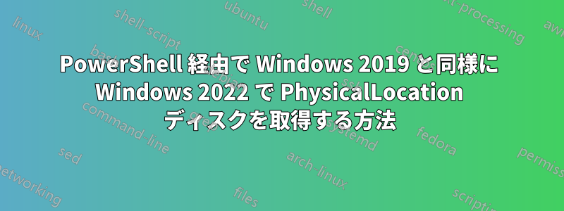 PowerShell 経由で Wi​​ndows 2019 と同様に Windows 2022 で PhysicalLocation ディスクを取得する方法