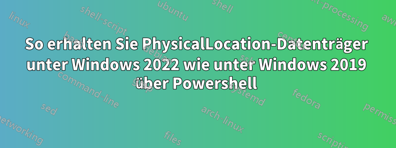 So erhalten Sie PhysicalLocation-Datenträger unter Windows 2022 wie unter Windows 2019 über Powershell