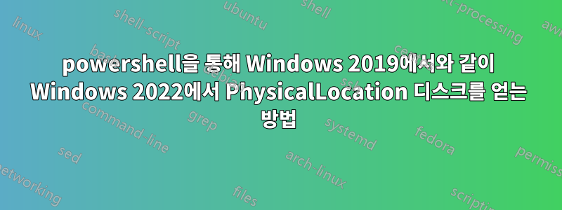 powershell을 통해 Windows 2019에서와 같이 Windows 2022에서 PhysicalLocation 디스크를 얻는 방법