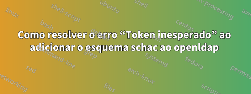 Como resolver o erro “Token inesperado” ao adicionar o esquema schac ao openldap