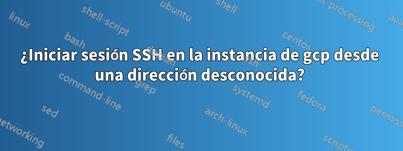 ¿Iniciar sesión SSH en la instancia de gcp desde una dirección desconocida?