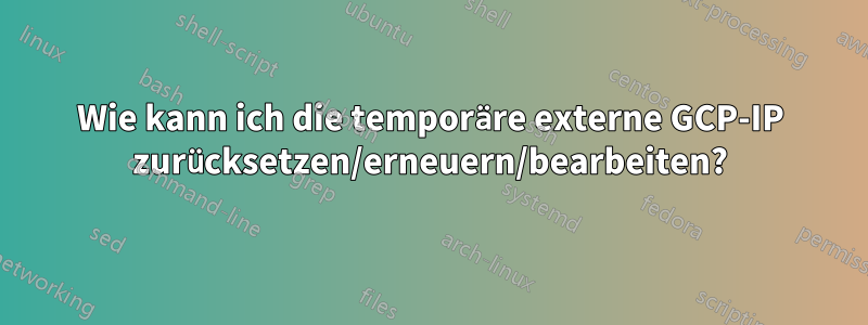 Wie kann ich die temporäre externe GCP-IP zurücksetzen/erneuern/bearbeiten?