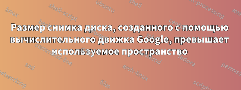 Размер снимка диска, созданного с помощью вычислительного движка Google, превышает используемое пространство