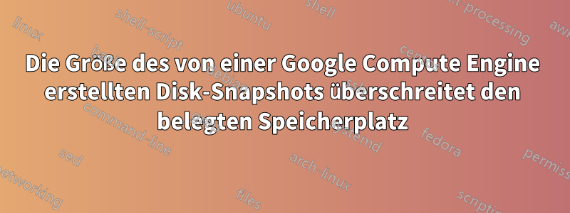 Die Größe des von einer Google Compute Engine erstellten Disk-Snapshots überschreitet den belegten Speicherplatz