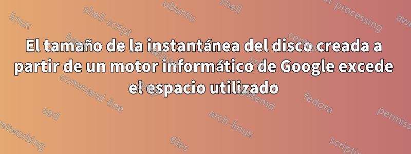 El tamaño de la instantánea del disco creada a partir de un motor informático de Google excede el espacio utilizado