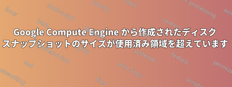 Google Compute Engine から作成されたディスク スナップショットのサイズが使用済み領域を超えています