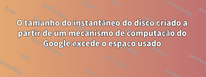 O tamanho do instantâneo do disco criado a partir de um mecanismo de computação do Google excede o espaço usado