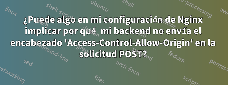 ¿Puede algo en mi configuración de Nginx implicar por qué mi backend no envía el encabezado 'Access-Control-Allow-Origin' en la solicitud POST?