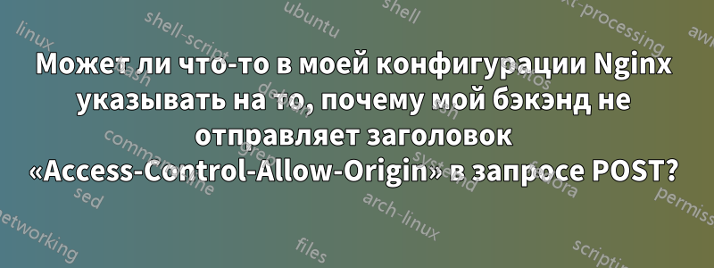 Может ли что-то в моей конфигурации Nginx указывать на то, почему мой бэкэнд не отправляет заголовок «Access-Control-Allow-Origin» в запросе POST?