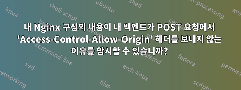 내 Nginx 구성의 내용이 내 백엔드가 POST 요청에서 'Access-Control-Allow-Origin' 헤더를 보내지 않는 이유를 암시할 수 있습니까?