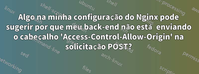 Algo na minha configuração do Nginx pode sugerir por que meu back-end não está enviando o cabeçalho 'Access-Control-Allow-Origin' na solicitação POST?