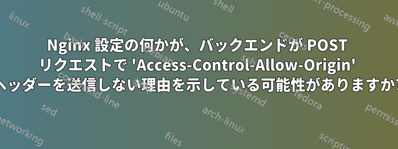 Nginx 設定の何かが、バックエンドが POST リクエストで 'Access-Control-Allow-Origin' ヘッダーを送信しない理由を示している可能性がありますか?