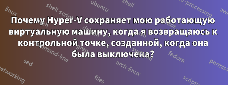 Почему Hyper-V сохраняет мою работающую виртуальную машину, когда я возвращаюсь к контрольной точке, созданной, когда она была выключена?