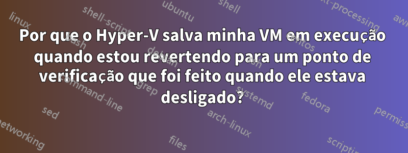 Por que o Hyper-V salva minha VM em execução quando estou revertendo para um ponto de verificação que foi feito quando ele estava desligado?