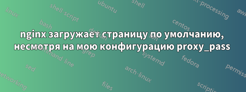 nginx загружает страницу по умолчанию, несмотря на мою конфигурацию proxy_pass