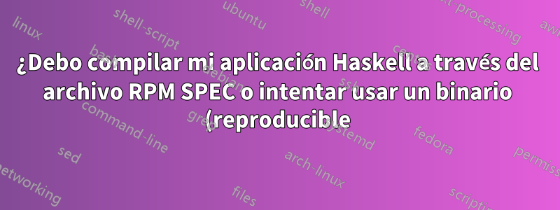 ¿Debo compilar mi aplicación Haskell a través del archivo RPM SPEC o intentar usar un binario (reproducible) de la canalización de CI?