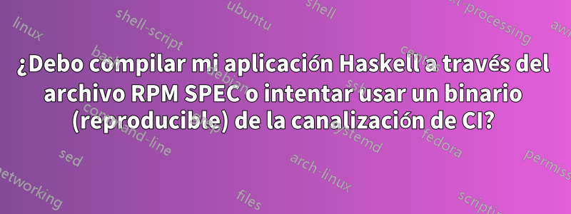 ¿Debo compilar mi aplicación Haskell a través del archivo RPM SPEC o intentar usar un binario (reproducible) de la canalización de CI?