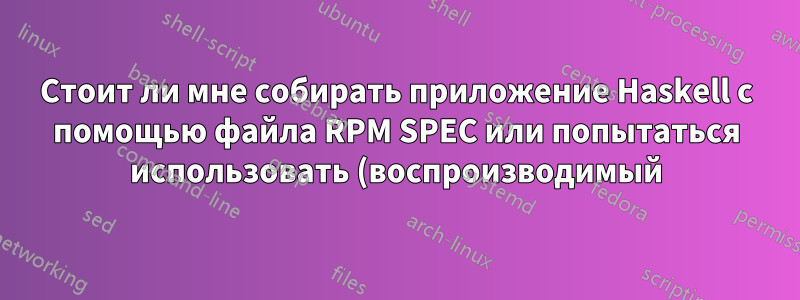Стоит ли мне собирать приложение Haskell с помощью файла RPM SPEC или попытаться использовать (воспроизводимый) двоичный файл из конвейера CI?