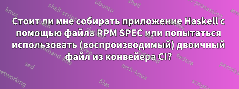 Стоит ли мне собирать приложение Haskell с помощью файла RPM SPEC или попытаться использовать (воспроизводимый) двоичный файл из конвейера CI?