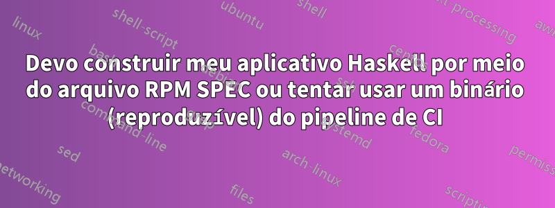 Devo construir meu aplicativo Haskell por meio do arquivo RPM SPEC ou tentar usar um binário (reproduzível) do pipeline de CI