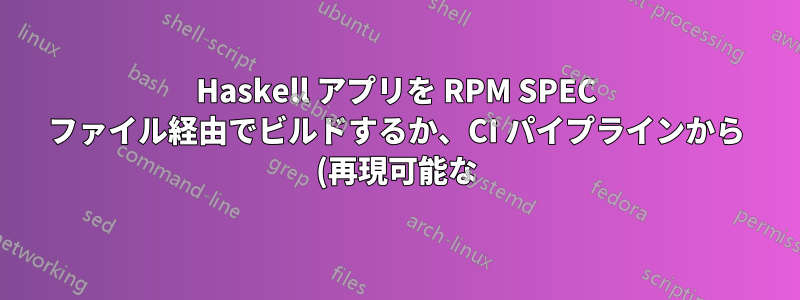 Haskell アプリを RPM SPEC ファイル経由でビルドするか、CI パイプラインから (再現可能な) バイナリを使用するか