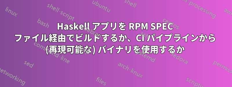 Haskell アプリを RPM SPEC ファイル経由でビルドするか、CI パイプラインから (再現可能な) バイナリを使用するか