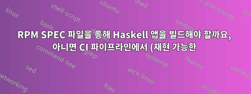 RPM SPEC 파일을 통해 Haskell 앱을 빌드해야 할까요, 아니면 CI 파이프라인에서 (재현 가능한) 바이너리를 사용해야 할까요?