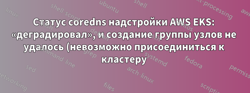 Статус coredns надстройки AWS EKS: «деградировал», и создание группы узлов не удалось (невозможно присоединиться к кластеру)