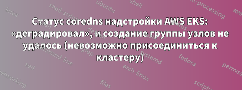 Статус coredns надстройки AWS EKS: «деградировал», и создание группы узлов не удалось (невозможно присоединиться к кластеру)