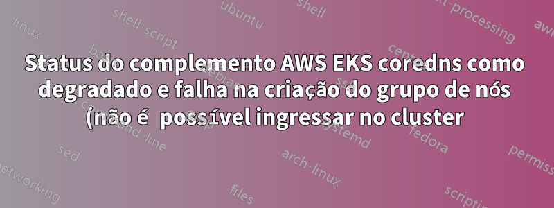 Status do complemento AWS EKS coredns como degradado e falha na criação do grupo de nós (não é possível ingressar no cluster)