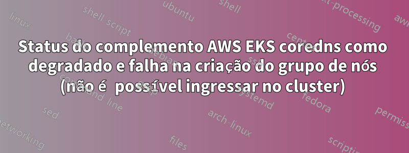 Status do complemento AWS EKS coredns como degradado e falha na criação do grupo de nós (não é possível ingressar no cluster)