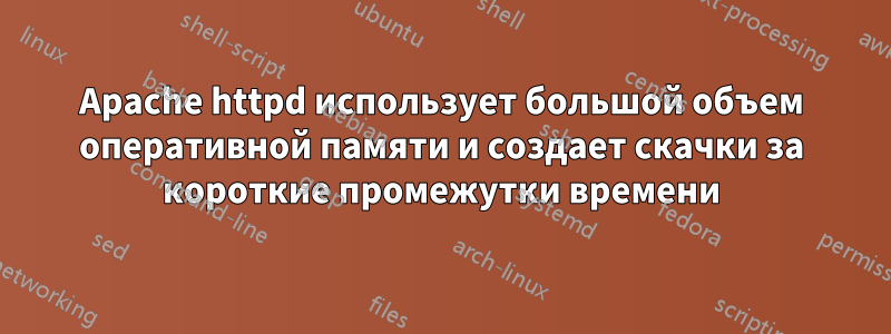 Apache httpd использует большой объем оперативной памяти и создает скачки за короткие промежутки времени