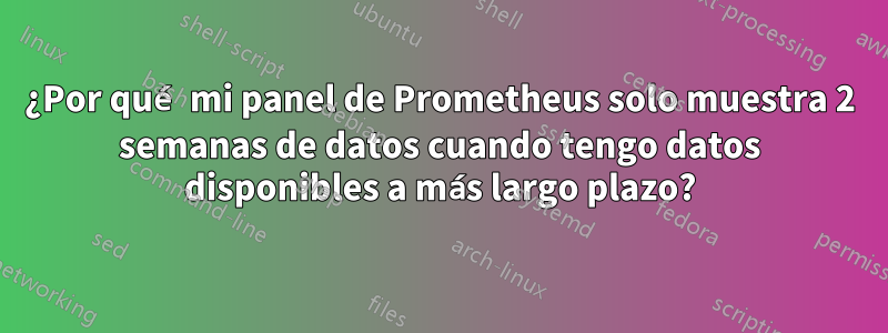 ¿Por qué mi panel de Prometheus solo muestra 2 semanas de datos cuando tengo datos disponibles a más largo plazo?