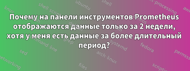 Почему на панели инструментов Prometheus отображаются данные только за 2 недели, хотя у меня есть данные за более длительный период?