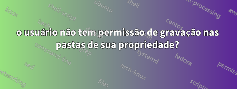 o usuário não tem permissão de gravação nas pastas de sua propriedade?