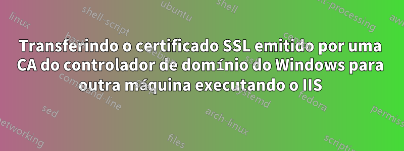 Transferindo o certificado SSL emitido por uma CA do controlador de domínio do Windows para outra máquina executando o IIS