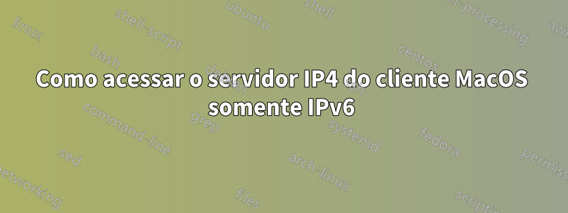 Como acessar o servidor IP4 do cliente MacOS somente IPv6