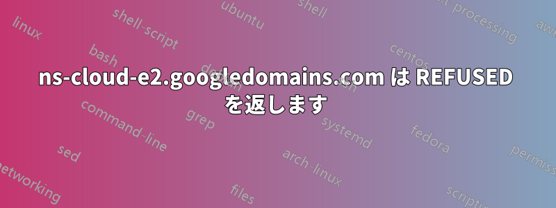 ns-cloud-e2.googledomains.com は REFUSED を返します