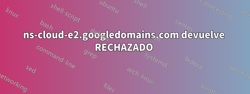 ns-cloud-e2.googledomains.com devuelve RECHAZADO