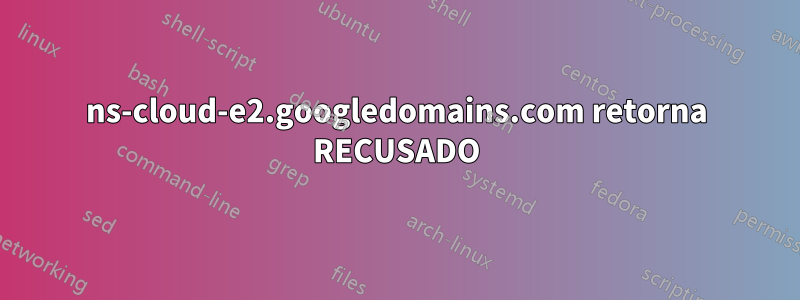 ns-cloud-e2.googledomains.com retorna RECUSADO