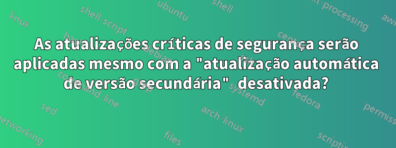 As atualizações críticas de segurança serão aplicadas mesmo com a "atualização automática de versão secundária" desativada?