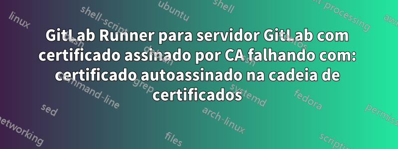 GitLab Runner para servidor GitLab com certificado assinado por CA falhando com: certificado autoassinado na cadeia de certificados