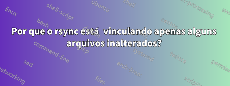 Por que o rsync está vinculando apenas alguns arquivos inalterados?