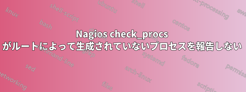 Nagios check_procs がルートによって生成されていないプロセスを報告しない