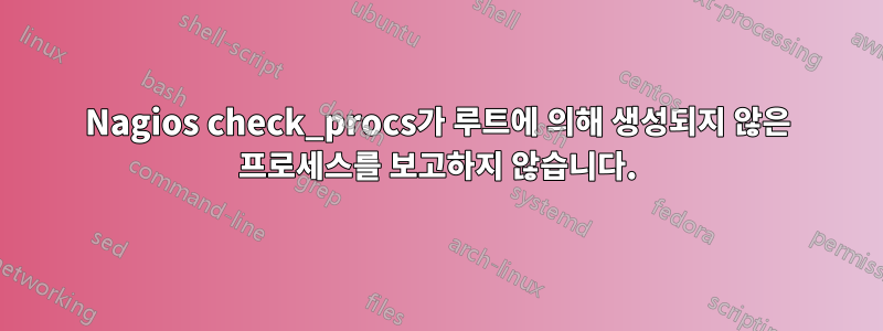 Nagios check_procs가 루트에 의해 생성되지 않은 프로세스를 보고하지 않습니다.