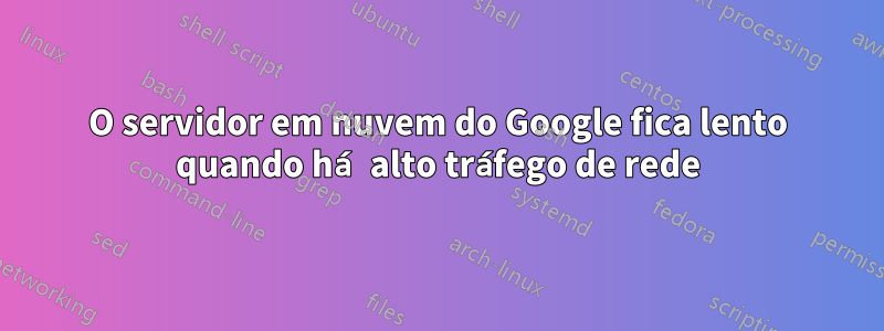 O servidor em nuvem do Google fica lento quando há alto tráfego de rede