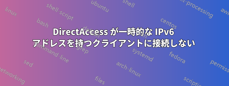 DirectAccess が一時的な IPv6 アドレスを持つクライアントに接続しない