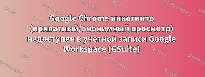 Google Chrome инкогнито (приватный/анонимный просмотр) недоступен в учетной записи Google Workspace (GSuite)