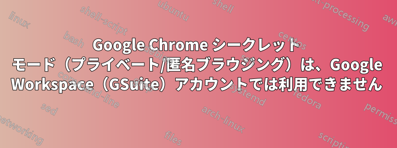 Google Chrome シークレット モード（プライベート/匿名ブラウジング）は、Google Workspace（GSuite）アカウントでは利用できません