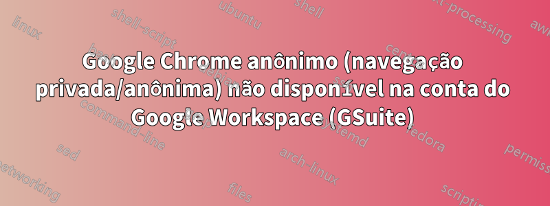 Google Chrome anônimo (navegação privada/anônima) não disponível na conta do Google Workspace (GSuite)